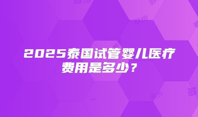 2025泰国试管婴儿医疗费用是多少？