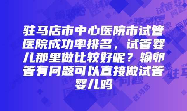 驻马店市中心医院市试管医院成功率排名，试管婴儿那里做比较好呢？输卵管有问题可以直接做试管婴儿吗