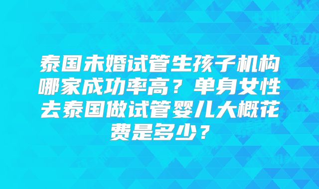 泰国未婚试管生孩子机构哪家成功率高？单身女性去泰国做试管婴儿大概花费是多少？