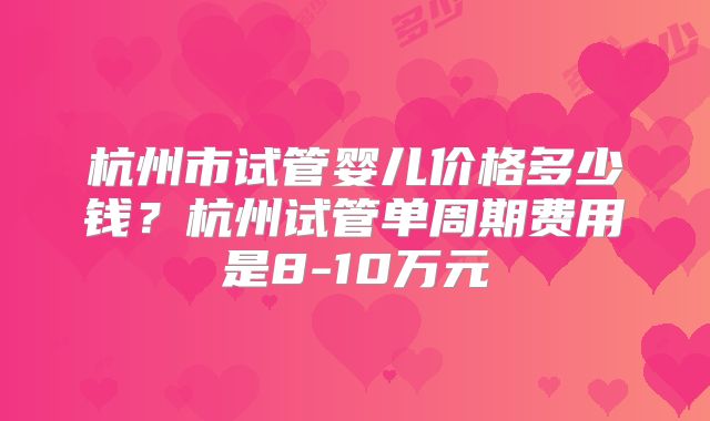 杭州市试管婴儿价格多少钱？杭州试管单周期费用是8-10万元