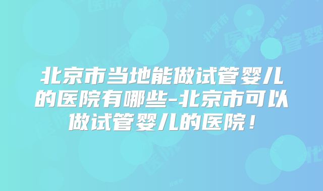 北京市当地能做试管婴儿的医院有哪些-北京市可以做试管婴儿的医院！