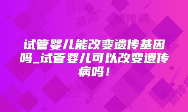 试管婴儿能改变遗传基因吗_试管婴儿可以改变遗传病吗!