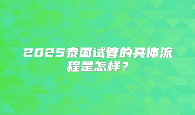 2025泰国试管的具体流程是怎样？