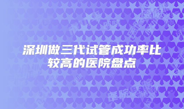 深圳做三代试管成功率比较高的医院盘点