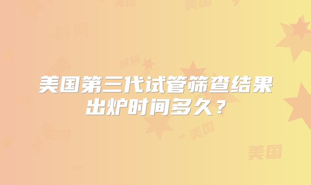 美国第三代试管筛查结果出炉时间多久？