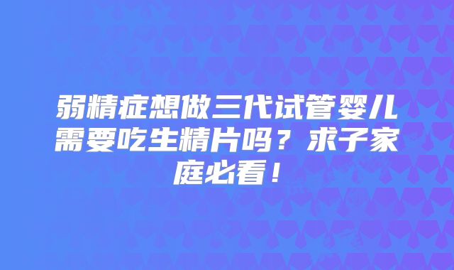 弱精症想做三代试管婴儿需要吃生精片吗？求子家庭必看！