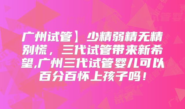 广州试管】少精弱精无精别慌,三代试管带来新希望,广州三代试管婴儿可以百分百怀上孩子吗!