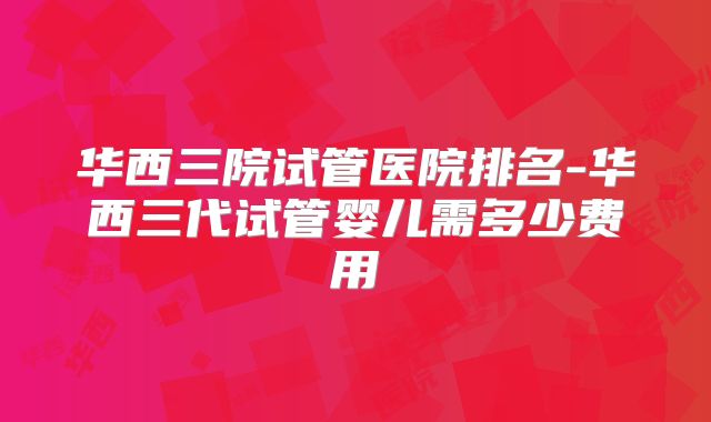 华西三院试管医院排名-华西三代试管婴儿需多少费用