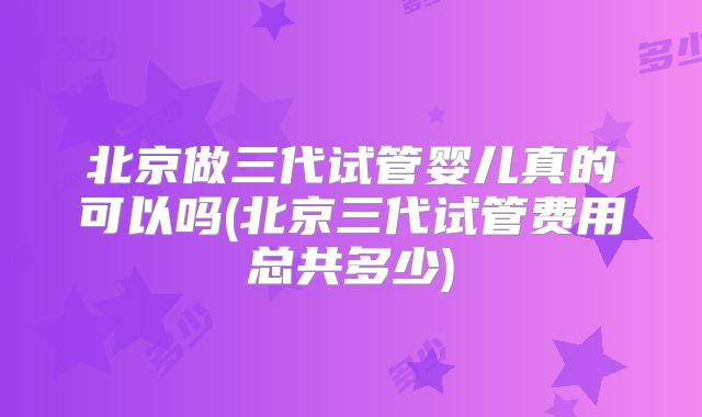 北京做三代试管婴儿真的可以吗(北京三代试管费用总共多少)