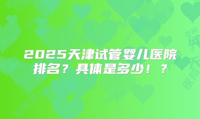 2025天津试管婴儿医院排名?具体是多少!?