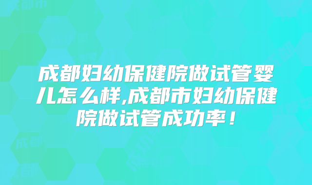 成都妇幼保健院做试管婴儿怎么样,成都市妇幼保健院做试管成功率！