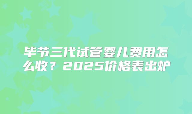 毕节三代试管婴儿费用怎么收？2025价格表出炉