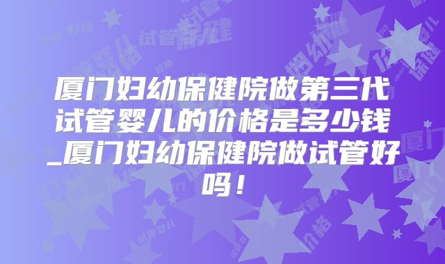厦门妇幼保健院做第三代试管婴儿的价格是多少钱_厦门妇幼保健院做试管好吗!