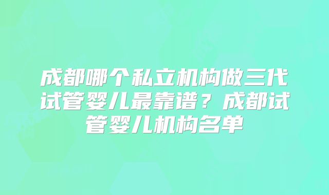 成都哪个私立机构做三代试管婴儿最靠谱？成都试管婴儿机构名单