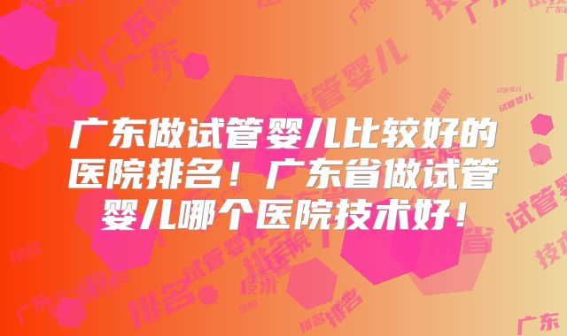 广东做试管婴儿比较好的医院排名！广东省做试管婴儿哪个医院技术好！