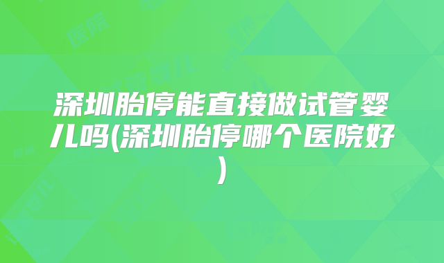 深圳胎停能直接做试管婴儿吗(深圳胎停哪个医院好)