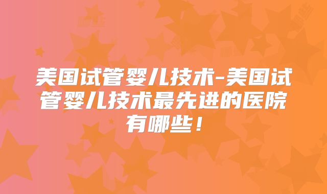 美国试管婴儿技术-美国试管婴儿技术最先进的医院有哪些!