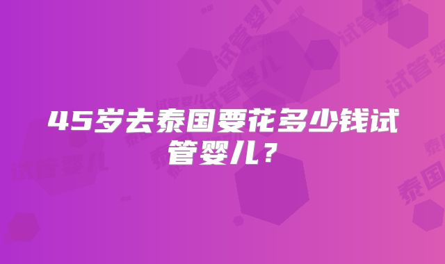 45岁去泰国要花多少钱试管婴儿？