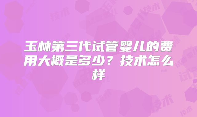 玉林第三代试管婴儿的费用大概是多少？技术怎么样