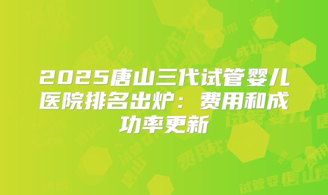2025唐山三代试管婴儿医院排名出炉：费用和成功率更新
