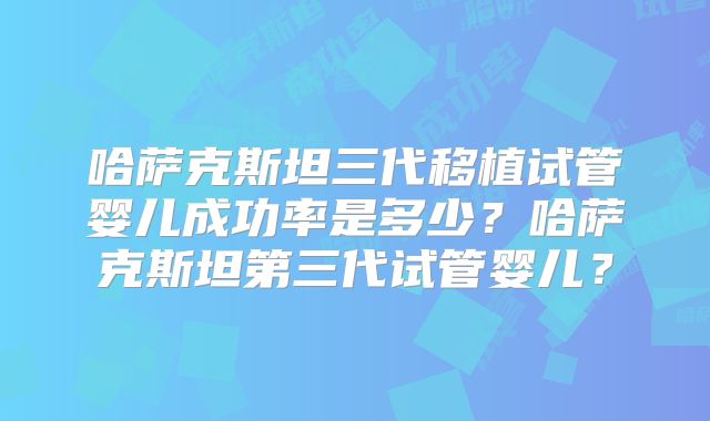 哈萨克斯坦三代移植试管婴儿成功率是多少？哈萨克斯坦第三代试管婴儿？