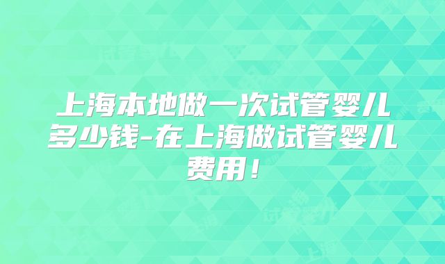 上海本地做一次试管婴儿多少钱-在上海做试管婴儿费用！