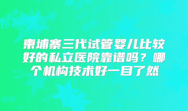 柬埔寨三代试管婴儿比较好的私立医院靠谱吗？哪个机构技术好一目了然