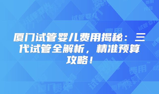 厦门试管婴儿费用揭秘：三代试管全解析，精准预算攻略！