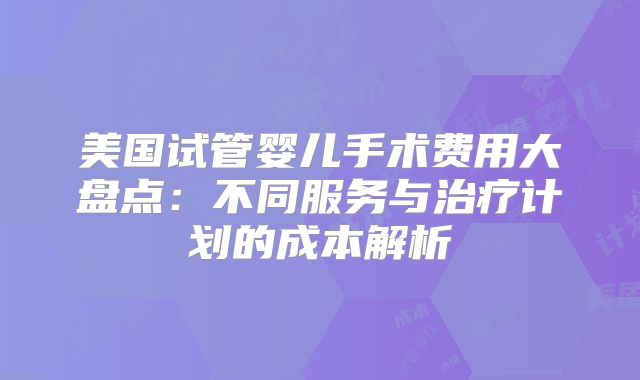 美国试管婴儿手术费用大盘点：不同服务与治疗计划的成本解析