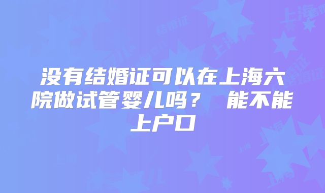 没有结婚证可以在上海六院做试管婴儿吗？ 能不能上户口