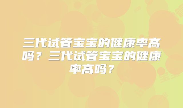 三代试管宝宝的健康率高吗？三代试管宝宝的健康率高吗？
