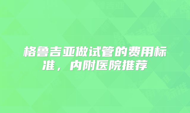 格鲁吉亚做试管的费用标准，内附医院推荐