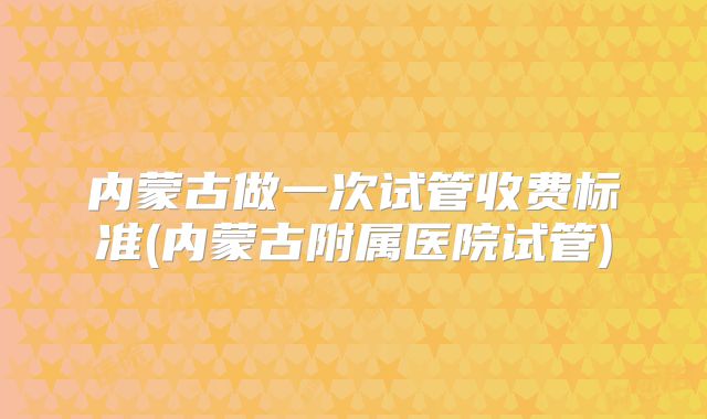 内蒙古做一次试管收费标准(内蒙古附属医院试管)