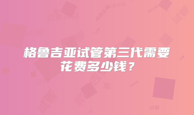 格鲁吉亚试管第三代需要花费多少钱？