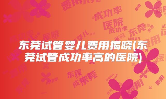 东莞试管婴儿费用揭晓(东莞试管成功率高的医院)