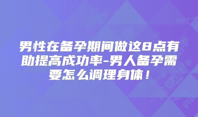 男性在备孕期间做这8点有助提高成功率-男人备孕需要怎么调理身体！