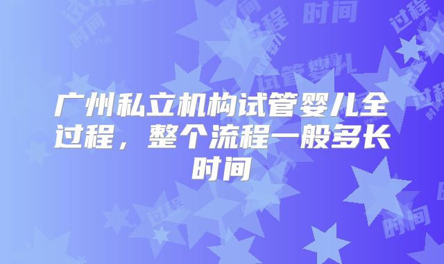 广州私立机构试管婴儿全过程，整个流程一般多长时间