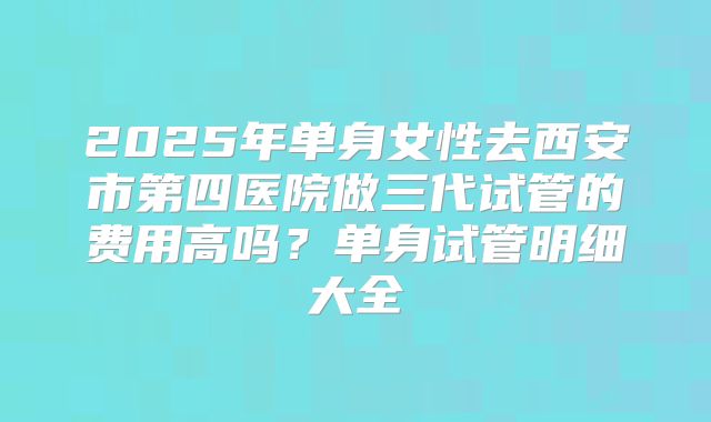 2025年单身女性去西安市第四医院做三代试管的费用高吗？单身试管明细大全