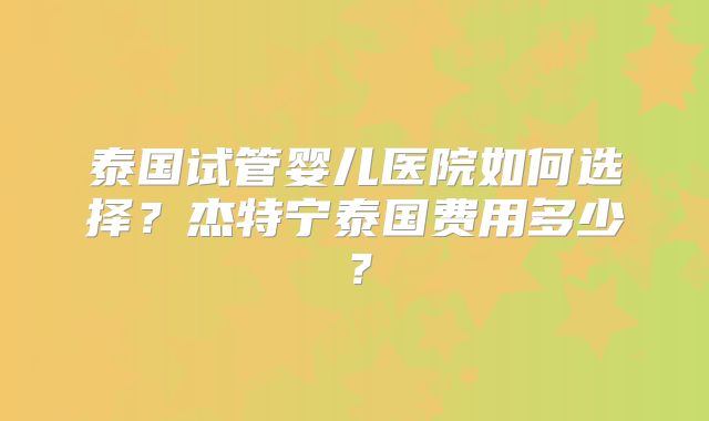 泰国试管婴儿医院如何选择？杰特宁泰国费用多少？