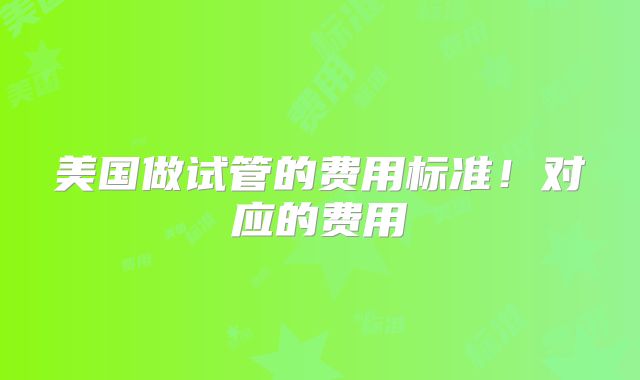 美国做试管的费用标准！对应的费用