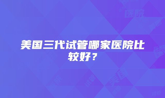 美国三代试管哪家医院比较好？
