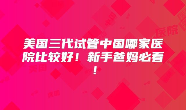 美国三代试管中国哪家医院比较好!新手爸妈必看!