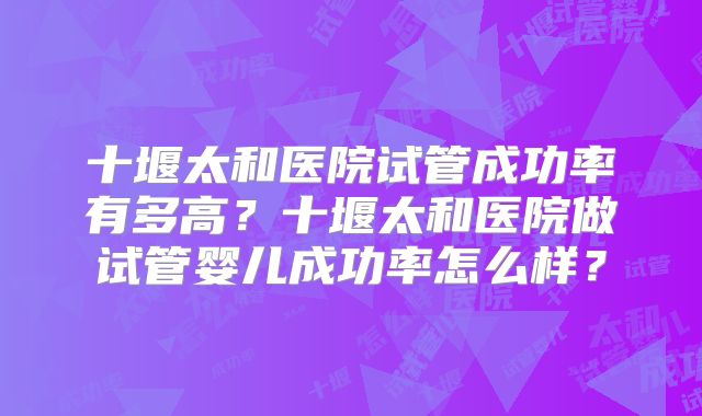 十堰太和医院试管成功率有多高?十堰太和医院做试管婴儿成功率怎么样?