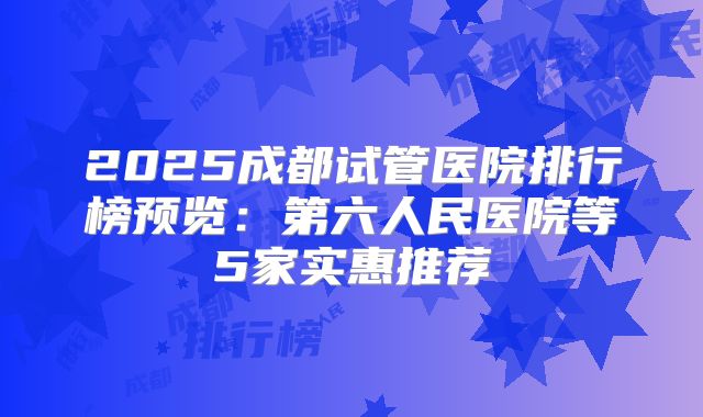 2025成都试管医院排行榜预览：第六人民医院等5家实惠推荐