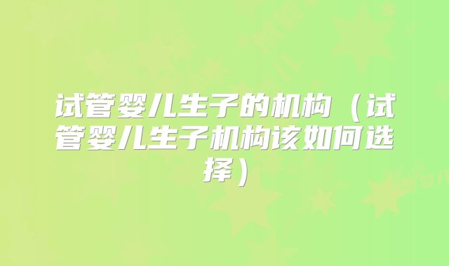 试管婴儿生子的机构（试管婴儿生子机构该如何选择）