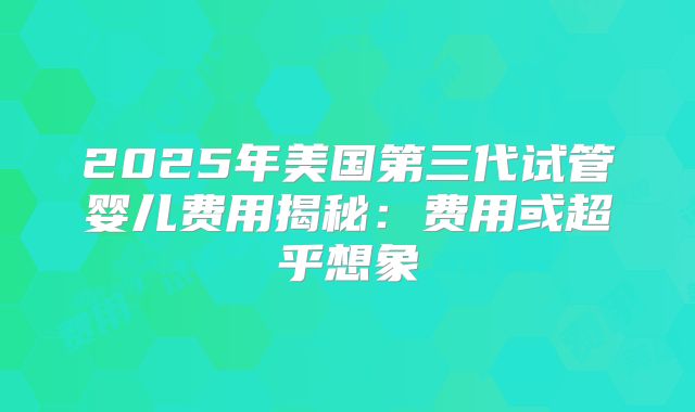 2025年美国第三代试管婴儿费用揭秘:费用或超乎想象