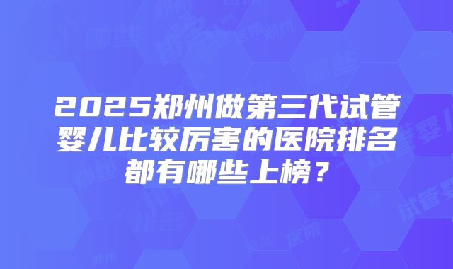 2025郑州做第三代试管婴儿比较厉害的医院排名都有哪些上榜?