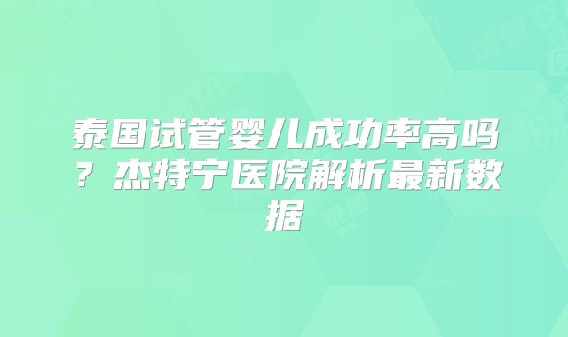 泰国试管婴儿成功率高吗？杰特宁医院解析最新数据