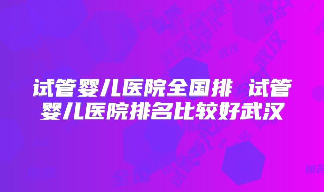 试管婴儿医院全国排 试管婴儿医院排名比较好武汉