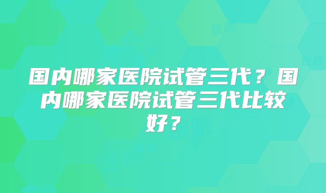 国内哪家医院试管三代?国内哪家医院试管三代比较好?